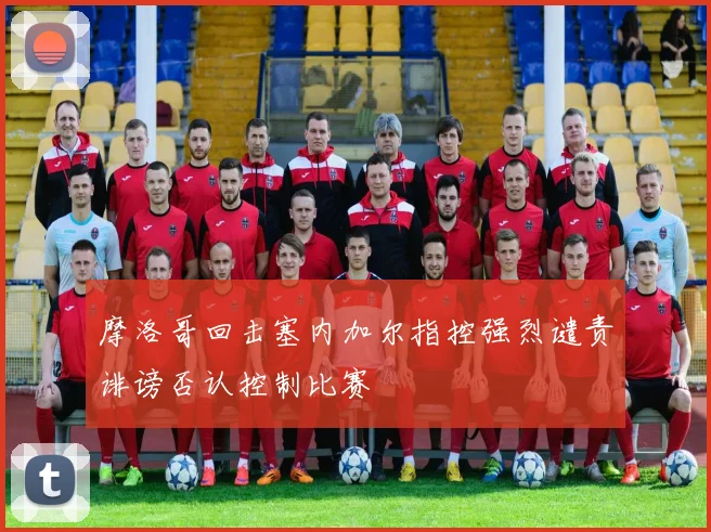 摩洛哥回击塞内加尔指控强烈谴责诽谤否认控制比赛